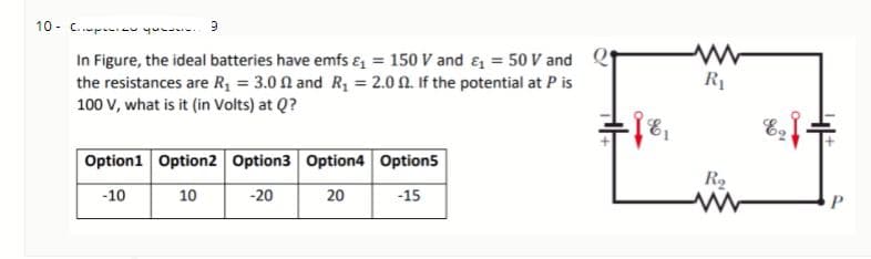 10 - C..p - yu. 9
In Figure, the ideal batteries have emfs & = 150 V and ɛ = 50 V and e
the resistances are R = 3.0 1 and R, = 2.0 0. If the potential at P is
100 V, what is it (in Volts) at Q?
R1
E1
Option1 Option2 Option3 Option4 Option5
R2
10
20
-15
P
-10
-20
