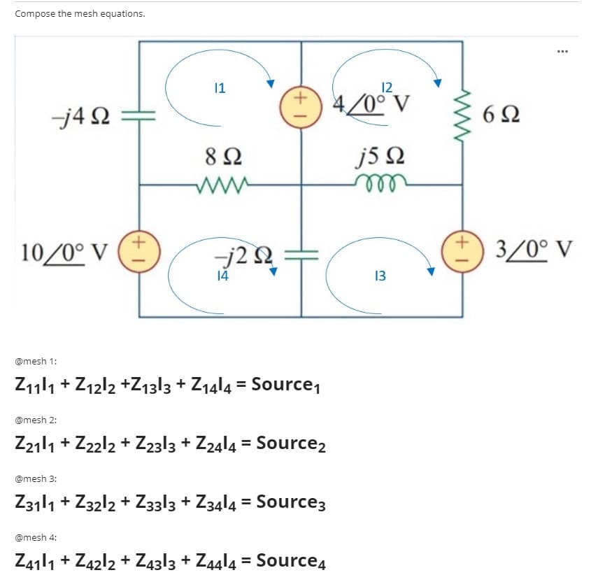 Compose the mesh equations.
...
|1
12
+) 4/0°°v
6Ω
j4 2
8Ω
J5Ω
10/0° V
-j2 2
3/0° V
14
13
@mesh 1:
Z111 + Z12l2 +Z13|3 + Z14|4 = Source,
@mesh 2:
Z2111 + Z22l2 + Z2313 + Z24l4 = Source2
@mesh 3:
Z3111 + Z3212 + Z3313 + Z3414 = Source3
@mesh 4:
Z41|1 + Z42l2 + Z43l3 + Z4414 = Source4
+1
