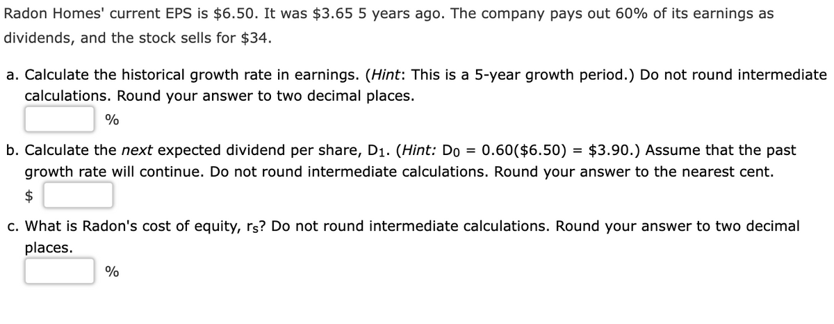 Radon Homes' current EPS is $6.50. It was $3.65 5 years ago. The company pays out 60% of its earnings as
dividends, and the stock sells for $34.
a. Calculate the historical growth rate in earnings. (Hint: This is a 5-year growth period.) Do not round intermediate
calculations. Round your answer to two decimal places.
%
b. Calculate the next expected dividend per share, D1. (Hint: Do =
0.60($6.50) = $3.90.) Assume that the past
growth rate will continue. Do not round intermediate calculations. Round your answer to the nearest cent.
c. What is Radon's cost of equity, rs? Do not round intermediate calculations. Round your answer to two decimal
places.
%
