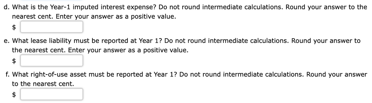 d. What is the Year-1 imputed interest expense? Do not round intermediate calculations. Round your answer to the
nearest cent. Enter your answer as a positive value.
e. What lease liability must be reported at Year 1? Do not round intermediate calculations. Round your answer to
the nearest cent. Enter your answer as a positive value.
$
f. What right-of-use asset must be reported at Year 1? Do not round intermediate calculations. Round your answer
to the nearest cent.
$

