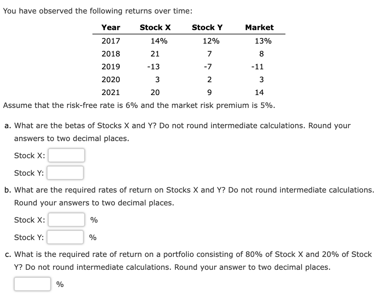 You have observed the following returns over time:
Year
Stock X
Stock Y
Market
2017
14%
12%
13%
2018
21
7
8.
2019
-13
-7
-11
2020
2
3
2021
20
14
Assume that the risk-free rate is 6% and the market risk premium is 5%.
a. What are the betas of Stocks X and Y? Do not round intermediate calculations. Round your
answers to two decimal places.
Stock X:
Stock Y:
b. What are the required rates of return on Stocks X and Y? Do not round intermediate calculations.
Round your answers to two decimal places.
Stock X:
%
Stock Y:
%
c. What is the required rate of return on a portfolio consisting of 80% of Stock X and 20% of Stock
Y? Do not round intermediate calculations. Round your answer to two decimal places.
%
