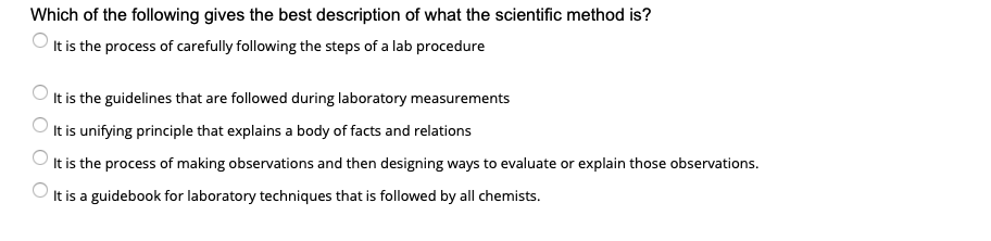 Which of the following gives the best description of what the scientific method is?
It is the process of carefully following the steps of a lab procedure
It is the guidelines that are followed during laboratory measurements
It is unifying principle that explains a body of facts and relations
It is the process of making observations and then designing ways to evaluate or explain those observations.
It is a guidebook for laboratory techniques that is followed by all chemists.
