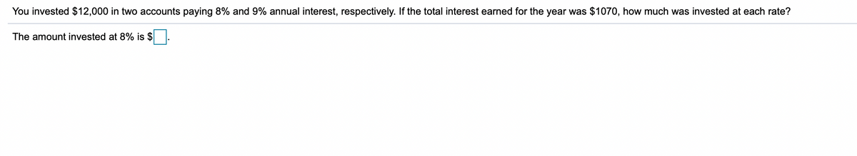 You invested $12,000 in two accounts paying 8% and 9% annual interest, respectively. If the total interest earned for the year was $1070, how much was invested at each rate?
The amount invested at 8% is $
