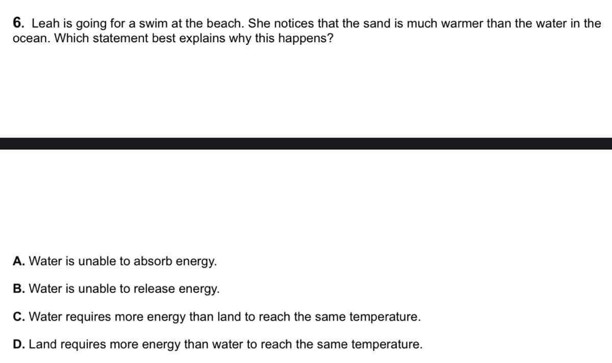 6. Leah is going for a swim at the beach. She notices that the sand is much warmer than the water in the
ocean. Which statement best explains why this happens?
A. Water is unable to absorb energy.
B. Water is unable to release energy.
C. Water requires more energy than land to reach the same temperature.
D. Land requires more energy than water to reach the same temperature.
