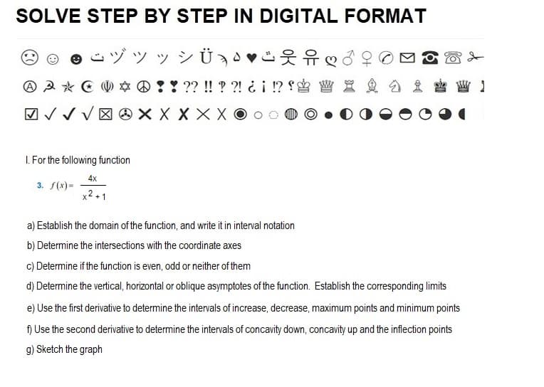 SOLVE STEP BY STEP IN DIGITAL FORMAT
ÿ » Ü¸
웃유 ♡
1
3 * 0 * ! ! ?? !! ??! ¿¡ !? W X & D £
√XXXXXOO
✓ ✓ ✓
1. For the following function
3. f(x)=
4x
x2+1
a) Establish the domain of the function, and write it in interval notation
b) Determine the intersections with the coordinate axes
c) Determine if the function is even, odd or neither of them
d) Determine the vertical, horizontal or oblique asymptotes of the function. Establish the corresponding limits
e) Use the first derivative to determine the intervals of increase, decrease, maximum points and minimum points
f) Use the second derivative to determine the intervals of concavity down, concavity up and the inflection points
g) Sketch the graph