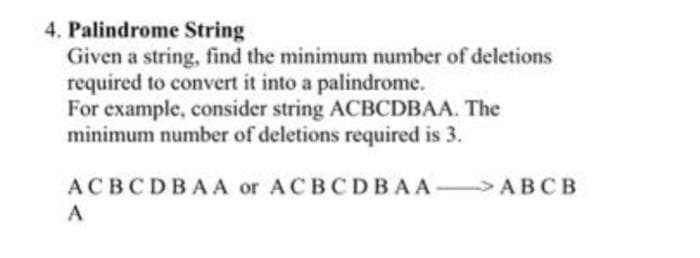 4. Palindrome String
Given a string, find the minimum number of deletions
required to convert it into a palindrome.
For example, consider string ACBCDBAA. The
minimum number of deletions required is 3.
ACBCDBA A or ACBCDBAA ABCB
A
