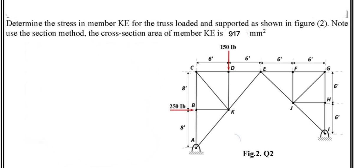 Determine the stress in member KE for the truss loaded and supported as shown in figure (2). Note
use the section method, the cross-section area of member KE is 917
mm?
150 Ib
6'
6'
6'
6'
D
E
G
8'
6'
250 Ib | В
6'
8'
Fig.2. Q2
