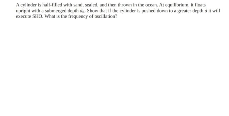 A cylinder is half-filled with sand, sealed, and then thrown in the ocean. At equilibrium, it floats
upright with a submerged depth do. Show that if the cylinder is pushed down to a greater depth d it will
execute SHO. What is the frequency of oscillation?