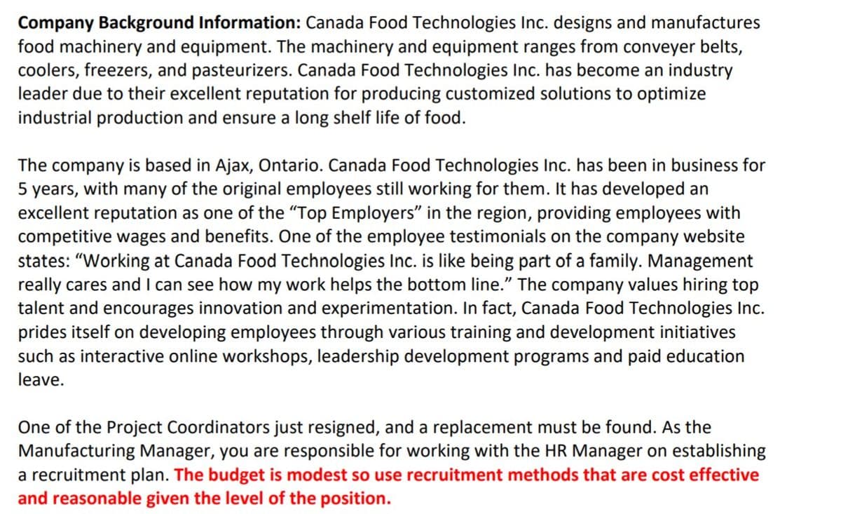 Company Background Information: Canada Food Technologies Inc. designs and manufactures
food machinery and equipment. The machinery and equipment ranges from conveyer belts,
coolers, freezers, and pasteurizers. Canada Food Technologies Inc. has become an industry
leader due to their excellent reputation for producing customized solutions to optimize
industrial production and ensure a long shelf life of food.
The company is based in Ajax, Ontario. Canada Food Technologies Inc. has been in business for
5 years, with many of the original employees still working for them. It has developed an
excellent reputation as one of the "Top Employers" in the region, providing employees with
competitive wages and benefits. One of the employee testimonials on the company website
states: "Working at Canada Food Technologies Inc. is like being part of a family. Management
really cares and I can see how my work helps the bottom line." The company values hiring top
talent and encourages innovation and experimentation. In fact, Canada Food Technologies Inc.
prides itself on developing employees through various training and development initiatives
such as interactive online workshops, leadership development programs and paid education
leave.
One of the Project Coordinators just resigned, and a replacement must be found. As the
Manufacturing Manager, you are responsible for working with the HR Manager on establishing
a recruitment plan. The budget is modest so use recruitment methods that are cost effective
and reasonable given the level of the position.
