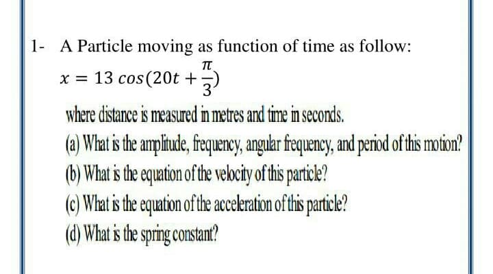 1- A Particle moving as function of time as follow:
x = 13 cos(20t +;)
31
where distance is measured in metres and time in seconds.
(a) What is the ampliude, frequency, angulr frequency, and period of this motion?
(b) What s the equation of the velocity of this particle?
(c) What is the equation of the acceleration of this particle?
(d) What is the spring constan?
