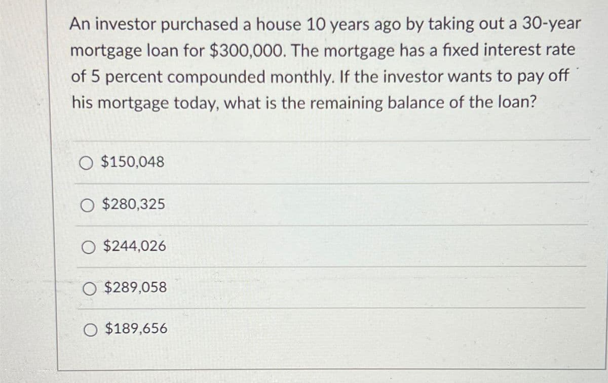 An investor purchased a house 10 years ago by taking out a 30-year
mortgage loan for $300,000. The mortgage has a fixed interest rate
of 5 percent compounded monthly. If the investor wants to pay off
his mortgage today, what is the remaining balance of the loan?
$150,048
$280,325
O $244,026
$289,058
○ $189,656