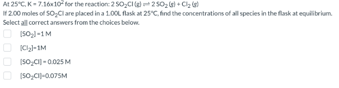 At 25°C, K = 7.16x10² for the reaction: 2 SO₂Cl (g) 2 SO₂(g) + Cl₂ (8)
If 2.00 moles of SO₂Cl are placed in a 1.00L flask at 25°C, find the concentrations of all species in the flask at equilibrium.
Select all correct answers from the choices below.
[SO₂] =1 M
[Cl₂]=1M
[SO₂CI] = 0.025 M
[SO₂CI]=0.075M