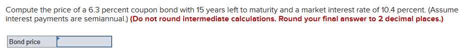 Compute the price of a 6.3 percent coupon bond with 15 years left to maturity and a market interest rate of 10.4 percent. (Assume
interest payments are semiannual.) (Do not round intermediate calculations. Round your final answer to 2 decimal places.)
Bond price