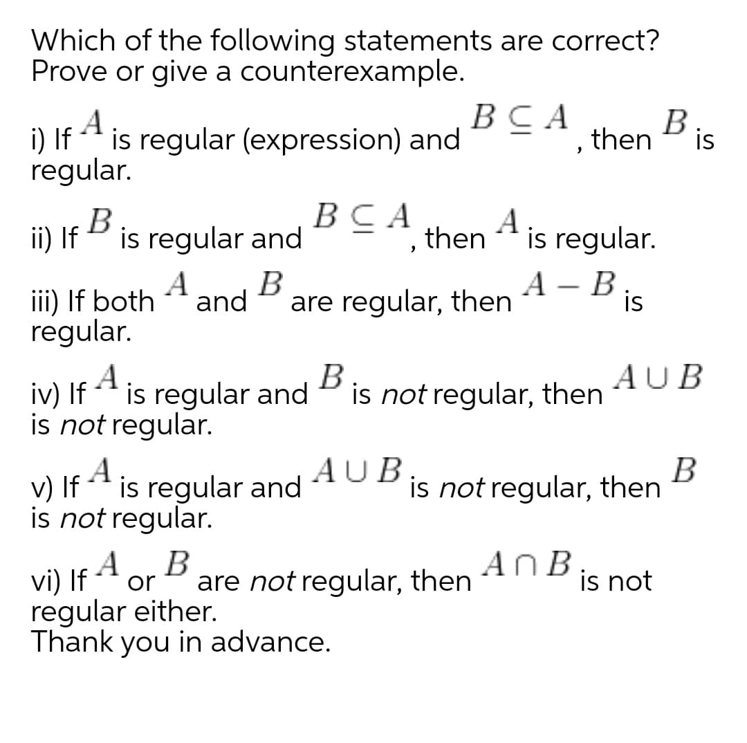Which of the following statements are correct?
Prove or give a counterexample.
A
ВСА
В
then
Bis
i) If
is regular (expression) and
regular.
ВСА
then
ii) If B
A
iii) If both
regular.
is regular and
A
is regular.
B
are regular, then
А — В.
is
and
iv) If
A
* is regular and
B
is not regular, then
AUB
is not regular.
V) If
A
is regular and
AUB
В
is not regular, then
is not regular.
A
AnB
vi) If 4 or
regular either.
Thank you in advance.
are not regular, then
is not
