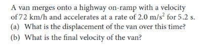 A van merges onto a highway on-ramp with a velocity
of 72 km/h and accelerates at a rate of 2.0 m/s² for 5.2 s.
(a) What is the displacement of the van over this time?
(b) What is the final velocity of the van?