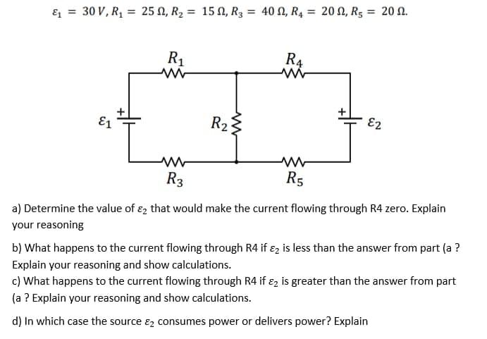 E1 = 30 V, R, = 25 N, R2 = 15 N, R3 = 40 N, R4 = 20 N, R5 = 20 N.
R1
R4
E1
R2
E2
R3
R5
a) Determine the value of ɛ, that would make the current flowing through R4 zero. Explain
your reasoning
b) What happens to the current flowing through R4 if ɛ2 is less than the answer from part (a ?
Explain your reasoning and show calculations.
c) What happens to the current flowing through R4 if ɛz is greater than the answer from part
(a ? Explain your reasoning and show calculations.
d) In which case the source ɛ2 consumes power or delivers power? Explain
