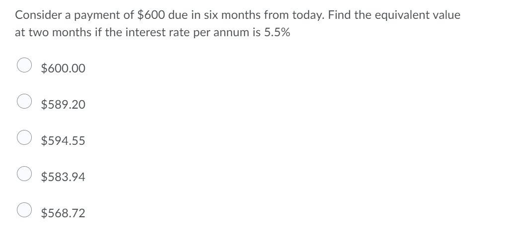 Consider a payment of $600 due in six months from today. Find the equivalent value
at two months if the interest rate per annum is 5.5%
$600.00
$589.20
$594.55
$583.94
$568.72
