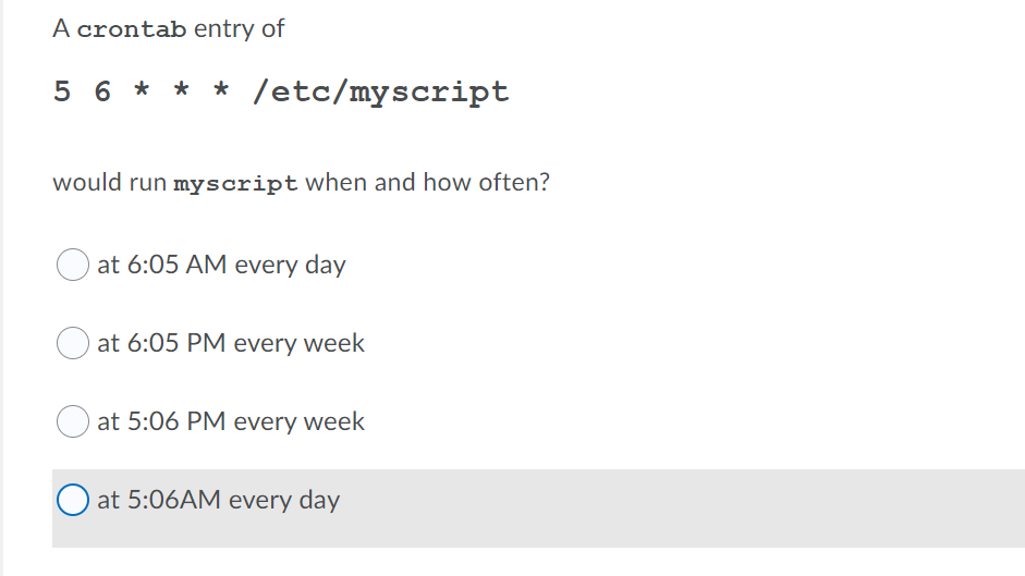 A crontab entry of
5 6 ** * /etc/myscript
would run myscript when and how often?
at 6:05 AM every day
at 6:05 PM every week
at 5:06 PM every week
at 5:06AM every day

