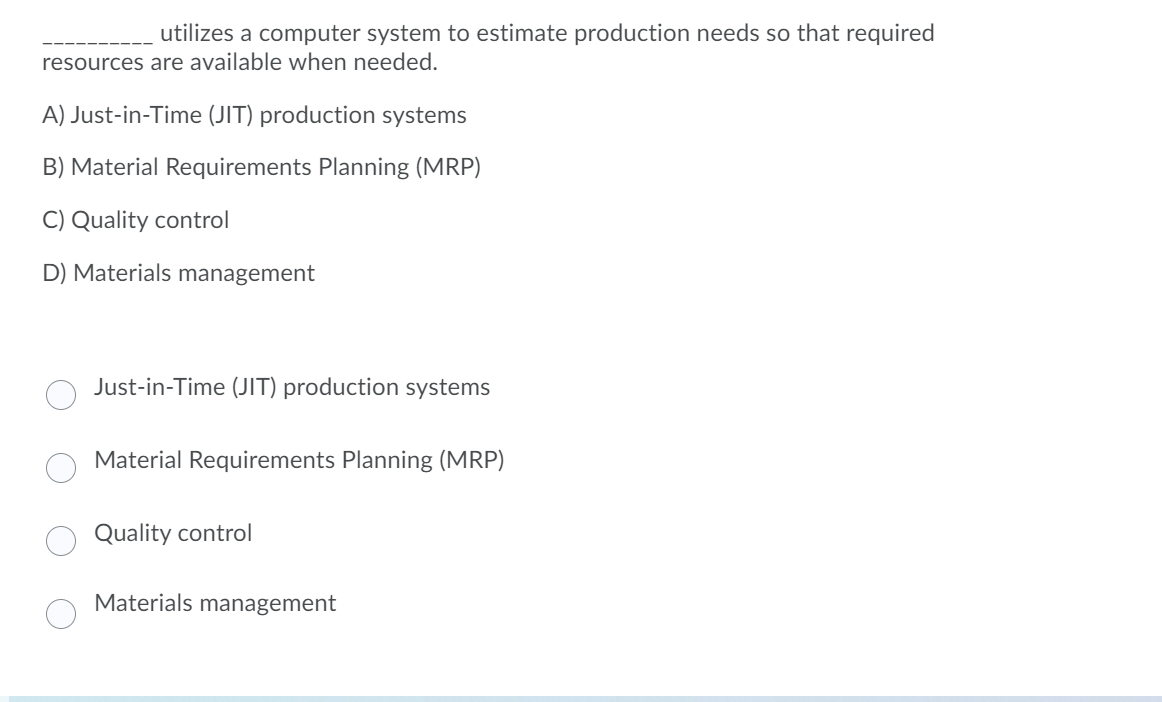 utilizes a computer system to estimate production needs so that required
resources are available when needed.
A) Just-in-Time (JIT) production systems
B) Material Requirements Planning (MRP)
C) Quality control
D) Materials management
Just-in-Time (JIT) production systems
Material Requirements Planning (MRP)
Quality control
Materials management
