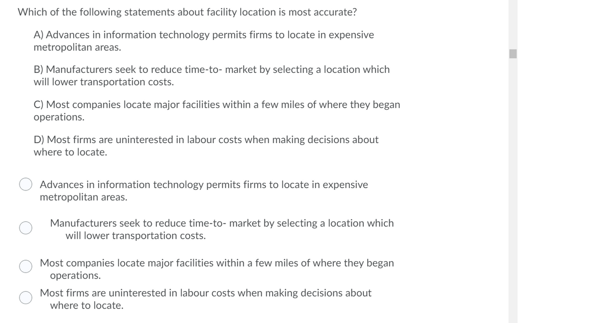 Which of the following statements about facility location is most accurate?
A) Advances in information technology permits firms to locate in expensive
metropolitan areas.
B) Manufacturers seek to reduce time-to- market by selecting a location which
will lower transportation costs.
C) Most companies locate major facilities within a few miles of where they began
operations.
D) Most firms are uninterested in labour costs when making decisions about
where to locate.
Advances in information technology permits firms to locate in expensive
metropolitan areas.
Manufacturers seek to reduce time-to- market by selecting a location which
will lower transportation costs.
Most companies locate major facilities within a few miles of where they began
operations.
Most firms are uninterested in labour costs when making decisions about
where to locate.
