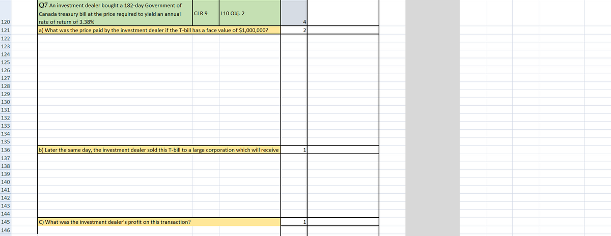 Q7 An investment dealer bought a 182-day Government of
Canada treasury bill at the price required to yield an annual
CLR 9
L10 Obj. 2
120
rate of return of 3.38%
121
a) What was the price paid by the investment dealer if the T-bill has a face value of $1,000,000?
122
123
124
125
126
127
128
129
130
131
132
133
134
135
136
b) Later the same day, the investment dealer sold this T-bill to a large corporation which will receive
137
138
139
140
141
142
143
144
145
C) What was the investment dealer's profit on this transaction?
146
