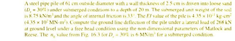 A steel pipe pile of 61 cm outside diameter with a wall thickness of 2.5 cm is driven into loose sand
(D, = 30%) under submerged conditions to a depth of 20 m. The submerged unit weight of the soil
is 8.75 kN/m' and the angle of internal triction is 33 The El value of the pile is 4 35 x 10 kg-em
(4.35 x 10 MN-m). Compute the ground line deflection of the pile under a lateral load of 268 kN
at ground level under a free head condition using the non-dimensional parameters of Matlock and
Reese. The n, value from Fig. 163 for D, = 30% is 6 MN/m' for a submerged condition.
%3D
