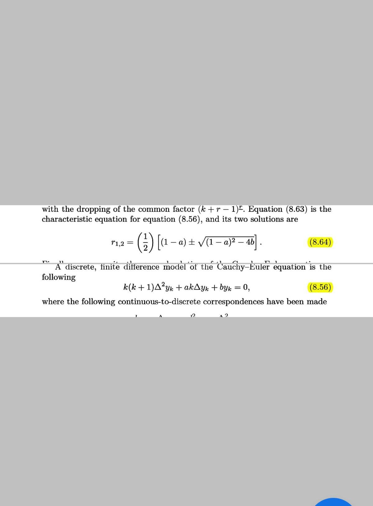 with the dropping of the common factor (k +r – 1)". Equation (8.63) is the
characteristic equation for equation (8.56), and its two solutions are
r1,2 =
|(1 – a) + V(1- a)2 – 4b
(8.64)
11
A discrete, finite difference model of the Cauchy–Euler equation is the
following
k(k +1)A?yk + akAyk + byk = 0,
(8.56)
|
where the following continuous-to-discrete correspondences have been made
12
