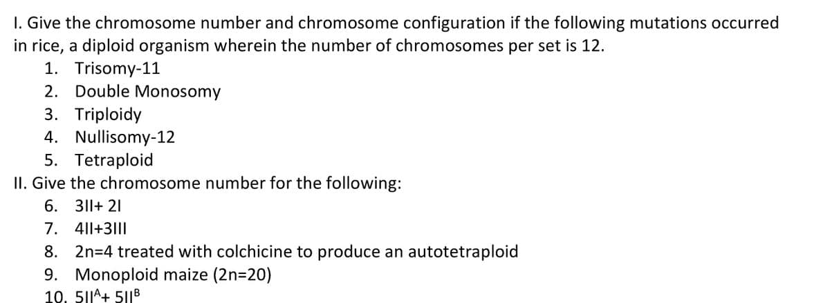 I. Give the chromosome number and chromosome configuration if the following mutations occurred
in rice, a diploid organism wherein the number of chromosomes per set is 12.
1. Trisomy-11
2. Double Monosomy
3. Triploidy
4. Nullisomy-12
5. Tetraploid
II. Give the chromosome number for the following:
6. 311+ 21
7. 4||+3|||
8. 2n=4 treated with colchicine to produce an autotetraploid
9. Monoploid maize (2n=20)
10, 51|^+ 51|B
