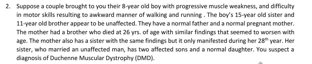2. Suppose a couple brought to you their 8-year old boy with progressive muscle weakness, and difficulty
in motor skills resulting to awkward manner of walking and running . The boy's 15-year old sister and
11-year old brother appear to be unaffected. They have a normal father and a normal pregnant mother.
The mother had a brother who died at 26 yrs. of age with similar findings that seemed to worsen with
age. The mother also has a sister with the same findings but it only manifested during her 28th year. Her
sister, who married an unaffected man, has two affected sons and a normal daughter. You suspect a
diagnosis of Duchenne Muscular Dystrophy (DMD).
