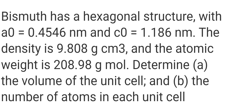 Bismuth has a hexagonal structure, with
a0 = 0.4546 nm and c0 = 1.186 nm. The
density is 9.808 g cm3, and the atomic
weight is 208.98 g mol. Determine (a)
the volume of the unit cell; and (b) the
number of atoms in each unit cell