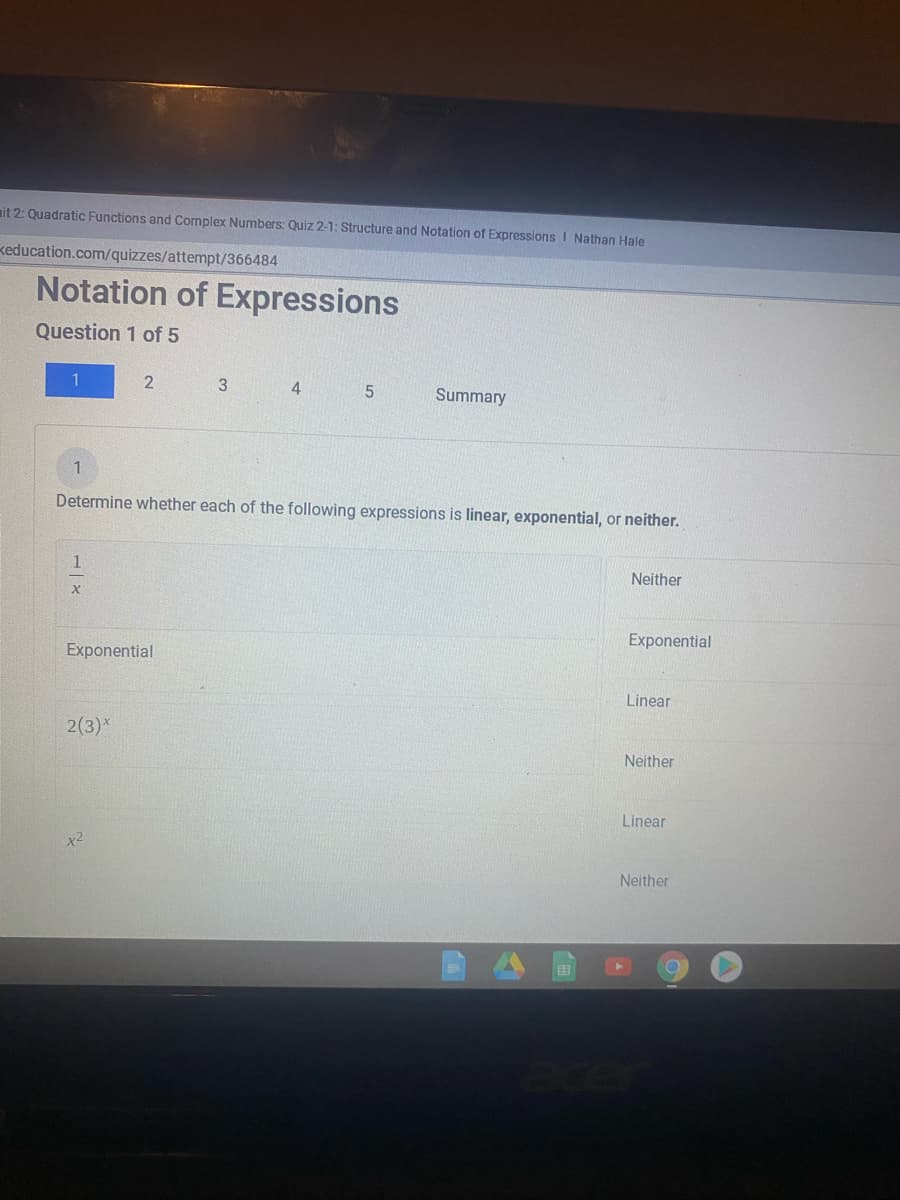 mit 2: Quadratic Functions and Complex Numbers: Quiz 2-1: Structure and Notation of Expressions I Nathan Hale
keducation.com/quizzes/attempt/366484
Notation of Expressions
Question 1 of 5
1
4
Summary
1
Determine whether each of the following expressions is linear, exponential, or neither.
1
Neither
Exponential
Exponential
Linear
2(3)*
Neither
Linear
Neither
