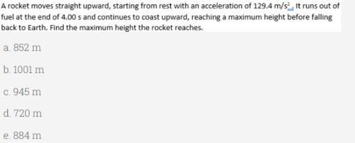 A rocket moves straight upward, starting from rest with an acceleration of 129.4 m/s², It runs out of
fuel at the end of 4.00 s and continues to coast upward, reaching a maximum height before falling
back to Earth. Find the maximum height the rocket reaches.
a. 852 m
b. 1001 m
c. 945 m
d. 720 m
e. 884 m