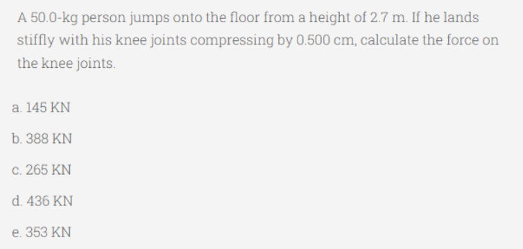 A 50.0-kg person jumps onto the floor from a height of 2.7 m. If he lands
stiffly with his knee joints compressing by 0.500 cm, calculate the force on
the knee joints.
a. 145 KN
b. 388 KN
c. 265 KN
d. 436 KN
e. 353 KN