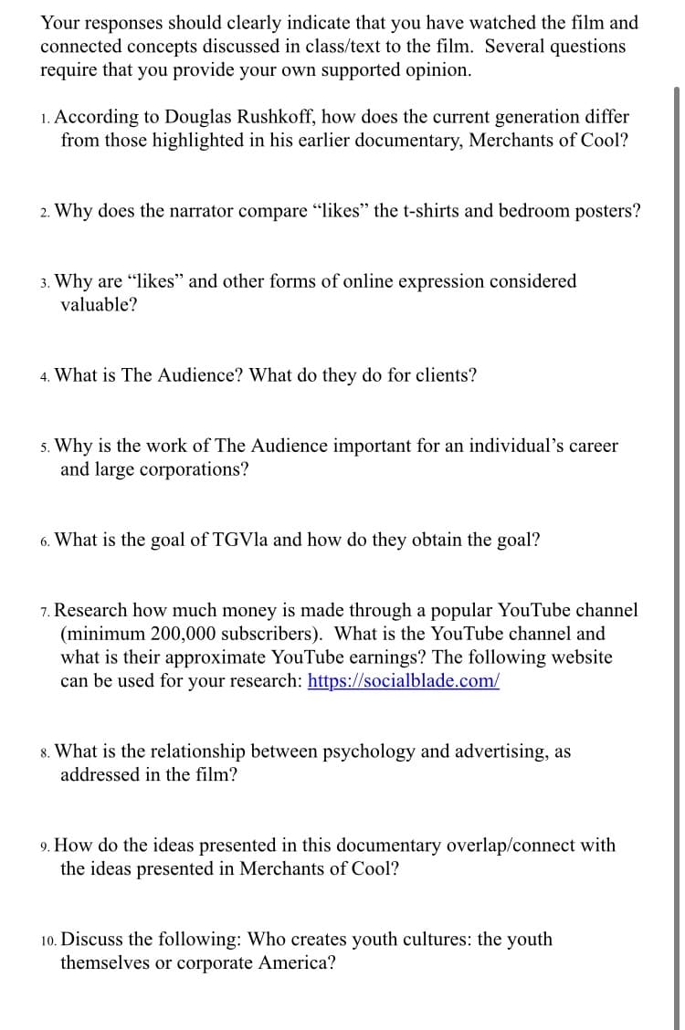 Your responses should clearly indicate that you have watched the film and
connected concepts discussed in class/text to the film. Several questions
require that you provide your own supported opinion.
1. According to Douglas Rushkoff, how does the current generation differ
from those highlighted in his earlier documentary, Merchants of Cool?
2. Why does the narrator compare "likes" the t-shirts and bedroom posters?
3. Why are "likes" and other forms of online expression considered
valuable?
4. What is The Audience? What do they do for clients?
5. Why is the work of The Audience important for an individual's career
and large corporations?
6. What is the goal of TGVla and how do they obtain the goal?
7. Research how much money is made through a popular YouTube channel
(minimum 200,000 subscribers). What is the YouTube channel and
what is their approximate YouTube earnings? The following website
can be used for your research: https://socialblade.com/
8. What is the relationship between psychology and advertising, as
addressed in the film?
9. How do the ideas presented in this documentary overlap/connect with
the ideas presented in Merchants of Cool?
10. Discuss the following: Who creates youth cultures: the youth
themselves or corporate America?
