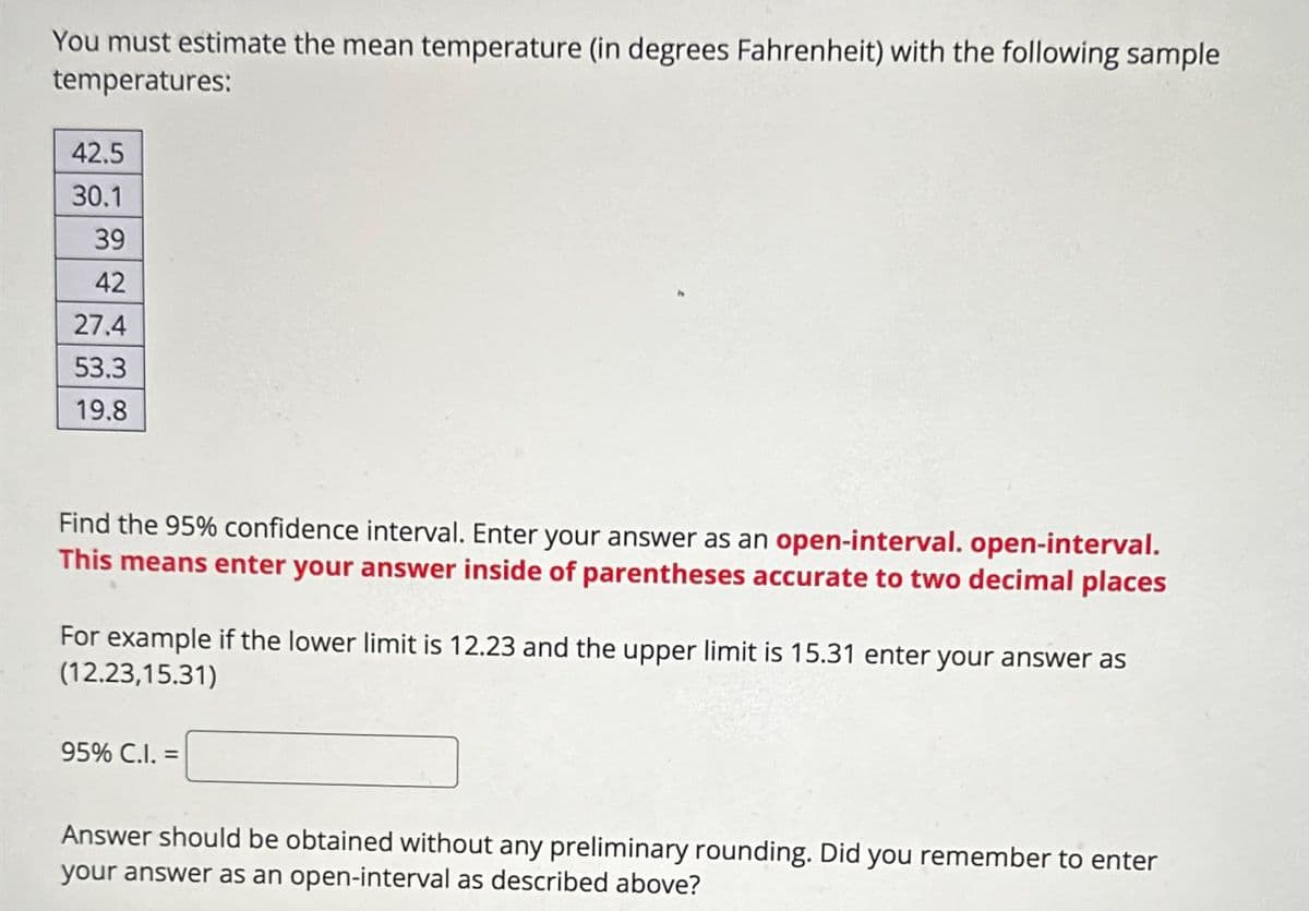 You must estimate the mean temperature (in degrees Fahrenheit) with the following sample
temperatures:
42.5
30.1
39
42
27.4
53.3
19.8
Find the 95% confidence interval. Enter your answer as an open-interval. open-interval.
This means enter your answer inside of parentheses accurate to two decimal places
For example if the lower limit is 12.23 and the upper limit is 15.31 enter your answer as
(12.23,15.31)
95% C.I.=
Answer should be obtained without any preliminary rounding. Did you remember to enter
your answer as an open-interval as described above?