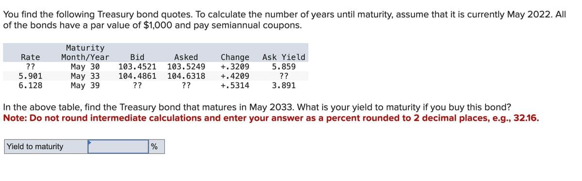 You find the following Treasury bond quotes. To calculate the number of years until maturity, assume that it is currently May 2022. All
of the bonds have a par value of $1,000 and pay semiannual coupons.
Rate
??
5.901
6.128
Maturity
Month/Year
May 30
May 33
May 39
Bid
103.4521
104.4861
??
Asked
103.5249
104.6318
??
Change Ask Yield
+.3209
+.4209
+.5314
5.859
??
3.891
In the above table, find the Treasury bond that matures in May 2033. What is your yield to maturity if you buy this bond?
Note: Do not round intermediate calculations and enter your answer as a percent rounded to 2 decimal places, e.g., 32.16.
Yield to maturity
%
