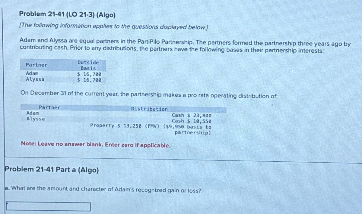 Problem 21-41 (LO 21-3) (Algo)
[The following information applies to the questions displayed below.]
Adam and Alyssa are equal partners in the PartiPilo Partnership. The partners formed the partnership three years ago by
contributing cash. Prior to any distributions, the partners have the following bases in their partnership interests:
Partner
Adam
Alyssa
Outside
Basis
$ 16,700
$ 16,700
On December 31 of the current year, the partnership makes a pro rata operating distribution of
Partner
Adam
Alyssa
Distribution
Cash $ 23,800
Cash $ 10,550
Property $ 13,250 (FMV) ($9,950 basis to
Note: Leave no answer blank. Enter zero if applicable.
partnership)
Problem 21-41 Part a (Algo)
a. What are the amount and character of Adam's recognized gain or loss?