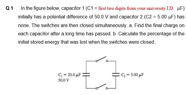 Q1
In the figure below, capacitor 1 (C1 = first two digits from your university I.D. µF)
initially has a potential difference of 50.0 V and capacitor 2 (C2 = 5.00 µF) has
none. The switches are then closed simultaneously. a. Find the final charge on
each capacitor after a long time has passed. b. Calculate the percentage of the
initial stored energy that was lost when the switches were closed.
C = 20.0 µF :
50.0 V
C2= 5.00 µF
