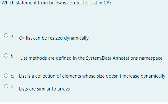 Which statement from below is correct for List in C#?
a.
O b.
O c.
O d.
C# list can be resized dynamically.
List methods are defined in the System.Data.Annotations namespace
List is a collection of elements whose size doesn't increase dynamically
Lists are similar to arrays