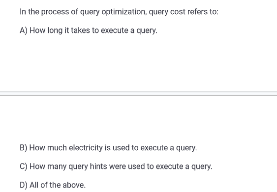 In the process of query optimization, query cost refers to:
A) How long it takes to execute a query.
B) How much electricity is used to execute a query.
C) How many query hints were used to execute a query.
D) All of the above.