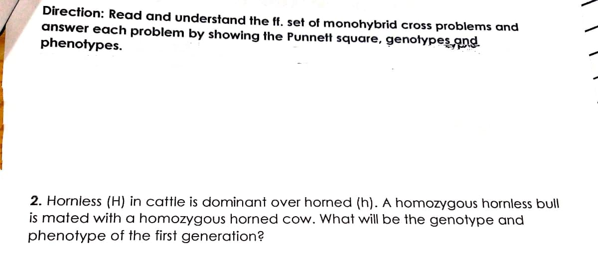 Direction: Read and understand the ff. set of monohybrid cross problems and
answer each problem by showing the Punnett square, genotypes ans
phenotypes.
2. Horniess (H) in cattle is dominant over horned (h). A homozygous hornless bull
is mated with a homozygous horned cow. What will be the genotype and
phenotype of the first generation?
