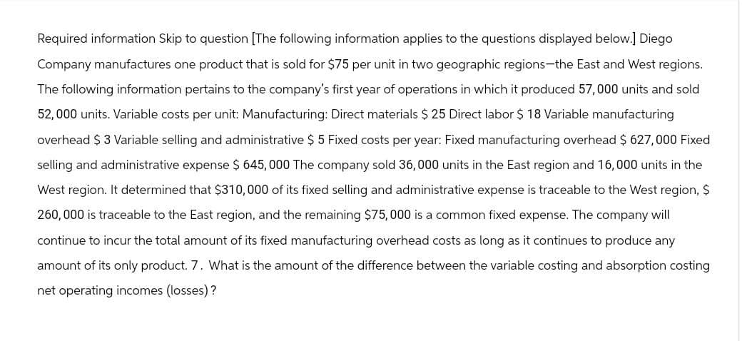 Required information Skip to question [The following information applies to the questions displayed below.] Diego
Company manufactures one product that is sold for $75 per unit in two geographic regions-the East and West regions.
The following information pertains to the company's first year of operations in which it produced 57,000 units and sold
52,000 units. Variable costs per unit: Manufacturing: Direct materials $25 Direct labor $ 18 Variable manufacturing
overhead $ 3 Variable selling and administrative $ 5 Fixed costs per year: Fixed manufacturing overhead $627,000 Fixed
selling and administrative expense $ 645,000 The company sold 36,000 units in the East region and 16,000 units in the
West region. It determined that $310,000 of its fixed selling and administrative expense is traceable to the West region, $
260,000 is traceable to the East region, and the remaining $75,000 is a common fixed expense. The company will
continue to incur the total amount of its fixed manufacturing overhead costs as long as it continues to produce any
amount of its only product. 7. What is the amount of the difference between the variable costing and absorption costing
net operating incomes (losses)?