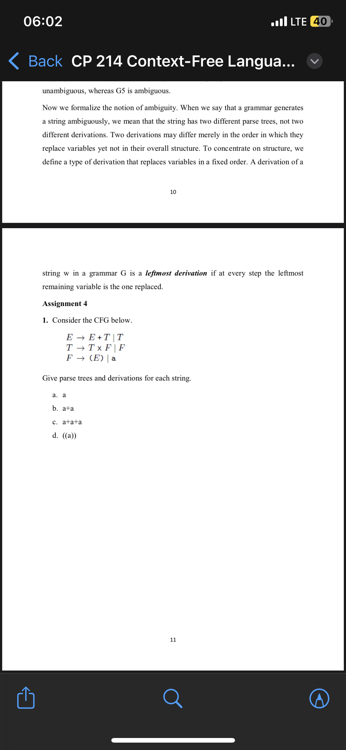 06:02
Back CP 214 Context-Free Langua...
unambiguous, whereas G5 is ambiguous.
Now we formalize the notion of ambiguity. When we say that a grammar generates
a string ambiguously, we mean that the string has two different parse trees, not two
different derivations. Two derivations may differ merely in the order in which they
replace variables yet not in their overall structure. To concentrate on structure, we
define a type of derivation that replaces variables in a fixed order. A derivation of a
string w in a grammar G is a leftmost derivation if at every step the leftmost
remaining variable is the one replaced.
Assignment 4
1. Consider the CFG below.
E → E+T | T
T→ Tx F F
F → (E) | a
Give parse trees and derivations for each string.
a. a
10
b. a+a
c. a+a+a
d. ((a))
LTE 40
11
Q