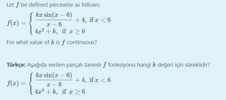 Let f be defined piecewise as follows:
kæ sin(x – 6)
+ 4, if x < 6
f(x) =
x – 6
4x2 + k, if x > 6
For what value of k is f continuous?
Türkçe: Aşağıda verilen parçalı tanımlı f fonksiyonu hangi k değeri için süreklidir?
kx sin(x – 6)
+ 4, if x < 6
f(x) =
x – 6
4x2 + k, if x > 6
