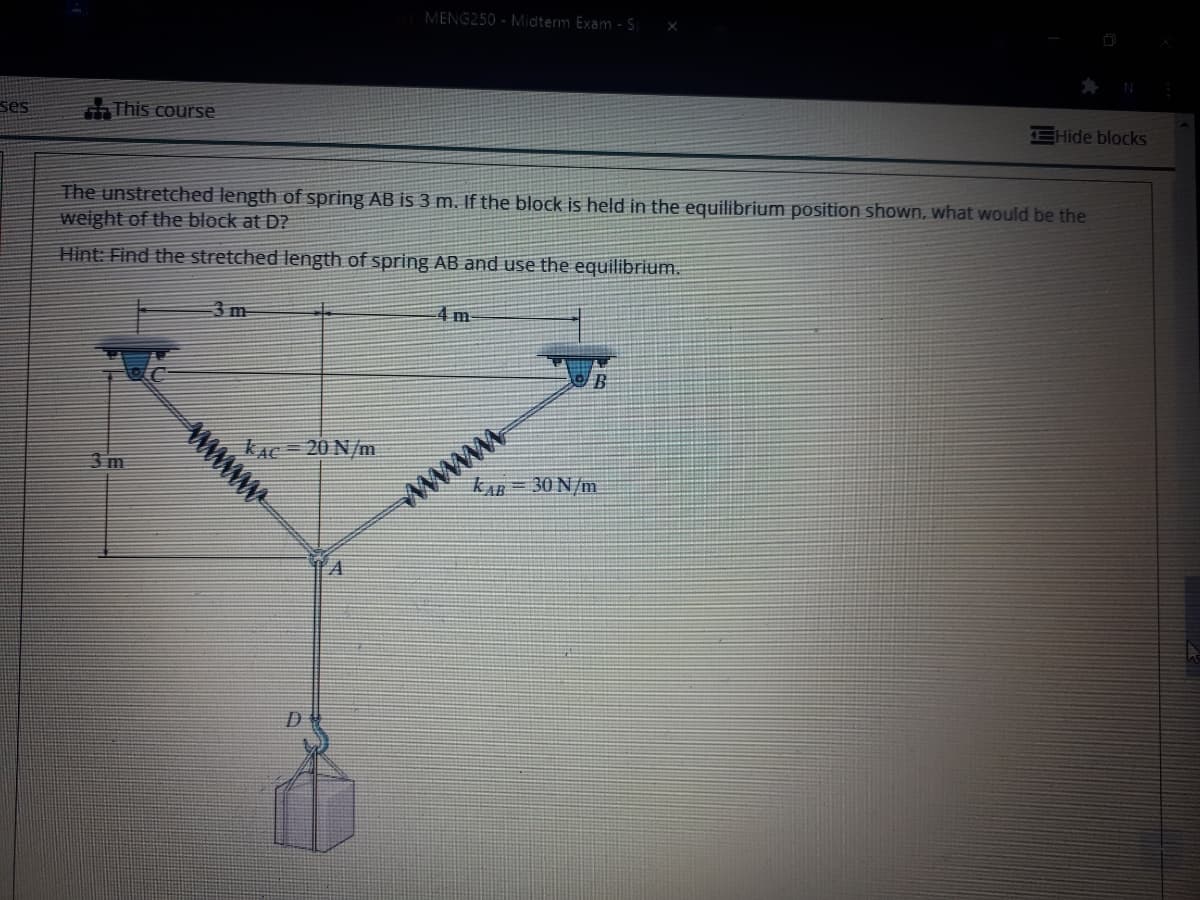 MENG250 - Midterm Exam - S
ses
This course
EHide blocks
The unstretched length of spring AB is 3 m. If the block is held in the equilibrium position shown, what would be the
weight of the block at D?
Hint: Find the stretched length of spring AB and use the equilibrium.
3 m
4 m
KAC= 20 N/m
www
www
kAB = 30 N/m
3 m
