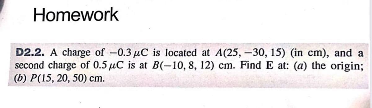 Homework
D2.2. A charge of -0.3 µC is located at A(25, -30, 15) (in cm), and a
second charge of 0.5 μC is at B(-10, 8, 12) cm. Find E at: (a) the origin;
(b) P(15, 20, 50) cm.