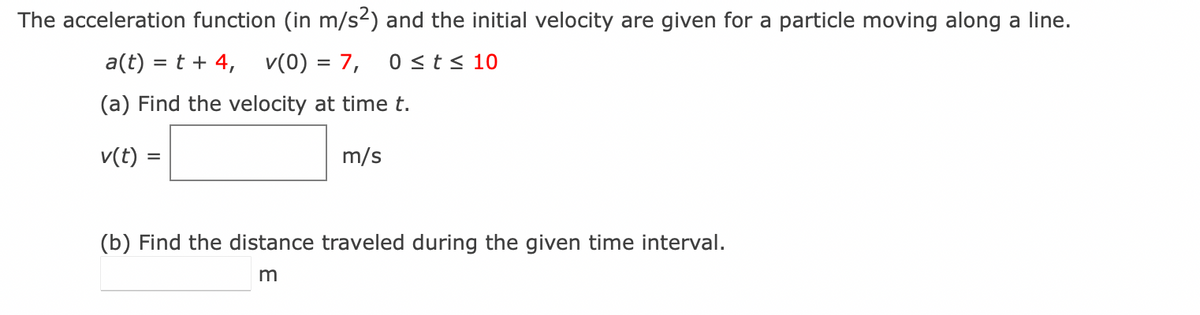 The acceleration function (in m/s²) and the initial velocity are given for a particle moving along a line.
a(t) = t + 4, v(0) = 7, 0 ≤ t ≤ 10
(a) Find the velocity at time t.
v(t) =
m/s
(b) Find the distance traveled during the given time interval.
m