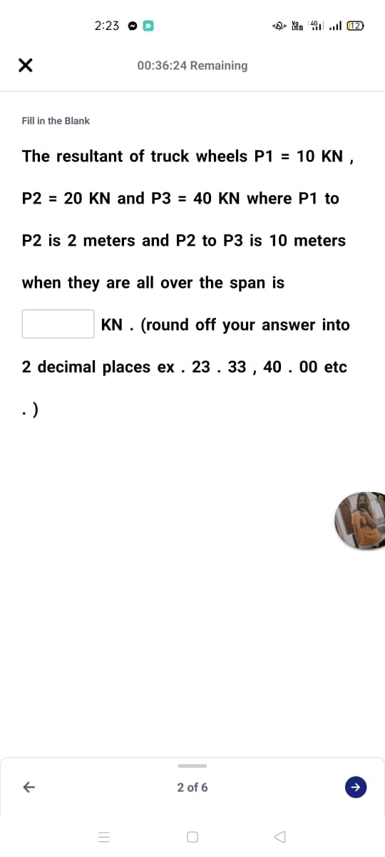 2:23 O O
00:36:24 Remaining
Fill in the Blank
The resultant of truck wheels P1 = 10 KN ,
P2 = 20 KN and P3 = 40 KN where P1 to
P2 is 2 meters and P2 to P3 is 10 meters
when they are all over the span is
KN . (round off your answer into
2 decimal places ex . 23. 33 , 40. 00 etc
.)
2 of 6
->
