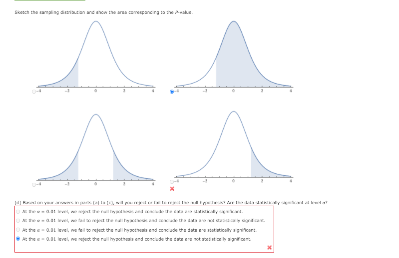 Sketch the sampling distribution and show the area corresponding to the P-value.
-2
(d) Based on your answers in parts (a) to (c), will you reject or fail to reject the null hypothesis? Are the data statistically significant at level a?
At the a = 0.01 level, we reject the null hypothesis and conclude the data are statistically significant.
O At the a = 0.01 level, we fail to reject the null hypothesis and conclude the data are not statistically significant.
O At the a = 0.01 level, we fail to reject the null hypothesis and conclude the data are statistically significant.
O At the a = 0.01 level, we reject the null hypothesis and conclude the data are not statistically significant.
