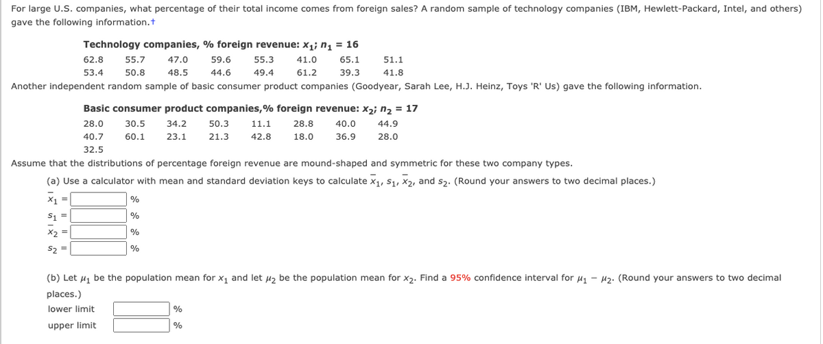 For large U.S. companies, what percentage of their total income comes from foreign sales? A random sample of technology companies (IBM, Hewlett-Packard, Intel, and others)
gave the following information.t
Technology companies, % foreign revenue: x,; n, = 16
62.8
55.7
47.0
59.6
55.3
41.0
65.1
51.1
53.4
50.8
48.5
44.6
49.4
61.2
39.3
41.8
Another independent random sample of basic consumer product companies (Goodyear, Sarah Lee, H.J. Heinz, Toys 'R' Us) gave the following information.
Basic consumer product companies,% foreign revenue: x2; n, = 17
28.0
30.5
34.2
50.3
11.1
28.8
40.0
44.9
40.7
60.1
23.1
21.3
42.8
18.0
36.9
28.0
32.5
Assume that the distributions of percentage foreign revenue are mound-shaped and symmetric for these two company types.
(a) Use a calculator with mean and standard deviation keys to calculate x1, S1, X2, and s3. (Round your answers to two decimal places.)
X1 =
%
S1 =
%
X2 =
%
S, =
%
(b) Let u, be the population mean for x, and let u, be the population mean for x3. Find a 95% confidence interval for u, -
H2. (Round your answers to two decimal
places.)
lower limit
%
upper limit
%
